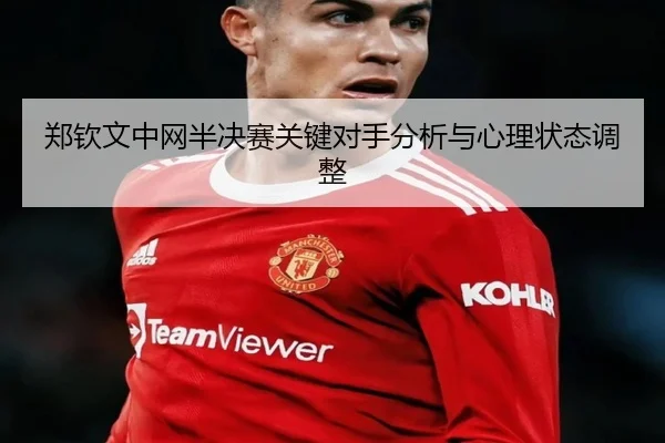 郑钦文中网半决赛关键对手分析与心理状态调整
